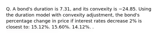 Q. A bond's duration is 7.31, and its convexity is −24.85. Using the duration model with convexity adjustment, the bond's percentage change in price if interest rates decrease 2% is closest to: 15.12%. 15.60%. 14.12%. .