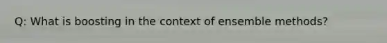 Q: What is boosting in the context of ensemble methods?