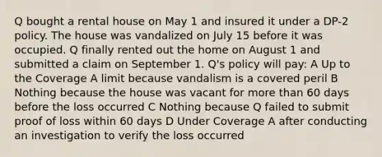 Q bought a rental house on May 1 and insured it under a DP-2 policy. The house was vandalized on July 15 before it was occupied. Q finally rented out the home on August 1 and submitted a claim on September 1. Q's policy will pay: A Up to the Coverage A limit because vandalism is a covered peril B Nothing because the house was vacant for more than 60 days before the loss occurred C Nothing because Q failed to submit proof of loss within 60 days D Under Coverage A after conducting an investigation to verify the loss occurred