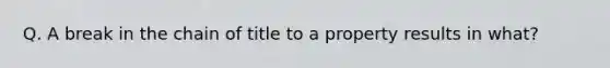Q. A break in the chain of title to a property results in what?