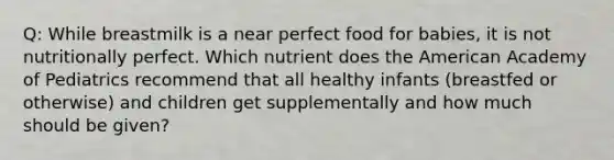 Q: While breastmilk is a near perfect food for babies, it is not nutritionally perfect. Which nutrient does the American Academy of Pediatrics recommend that all healthy infants (breastfed or otherwise) and children get supplementally and how much should be given?