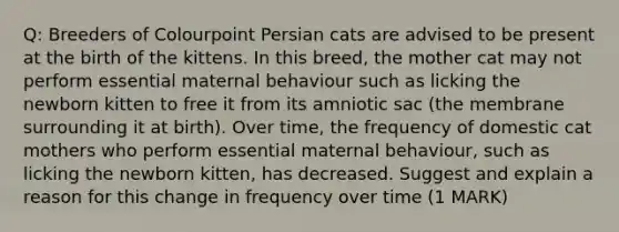 Q: Breeders of Colourpoint Persian cats are advised to be present at the birth of the kittens. In this breed, the mother cat may not perform essential maternal behaviour such as licking the newborn kitten to free it from its amniotic sac (the membrane surrounding it at birth). Over time, the frequency of domestic cat mothers who perform essential maternal behaviour, such as licking the newborn kitten, has decreased. Suggest and explain a reason for this change in frequency over time (1 MARK)