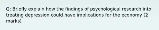 Q: Briefly explain how the findings of psychological research into treating depression could have implications for the economy (2 marks)