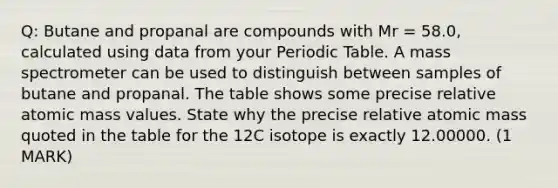 Q: Butane and propanal are compounds with Mr = 58.0, calculated using data from your Periodic Table. A mass spectrometer can be used to distinguish between samples of butane and propanal. The table shows some precise relative atomic mass values. State why the precise relative atomic mass quoted in the table for the 12C isotope is exactly 12.00000. (1 MARK)