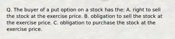 Q. The buyer of a put option on a stock has the: A. right to sell the stock at the exercise price. B. obligation to sell the stock at the exercise price. C. obligation to purchase the stock at the exercise price.