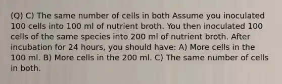 (Q) C) The same number of cells in both Assume you inoculated 100 cells into 100 ml of nutrient broth. You then inoculated 100 cells of the same species into 200 ml of nutrient broth. After incubation for 24 hours, you should have: A) More cells in the 100 ml. B) More cells in the 200 ml. C) The same number of cells in both.