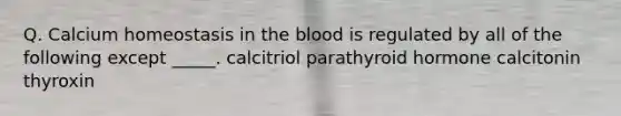 Q. Calcium homeostasis in the blood is regulated by all of the following except _____. calcitriol parathyroid hormone calcitonin thyroxin