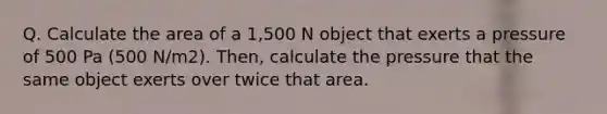 Q. Calculate the area of a 1,500 N object that exerts a pressure of 500 Pa (500 N/m2). Then, calculate the pressure that the same object exerts over twice that area.