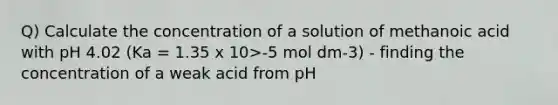 Q) Calculate the concentration of a solution of methanoic acid with pH 4.02 (Ka = 1.35 x 10>-5 mol dm-3) - finding the concentration of a weak acid from pH