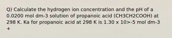 Q) Calculate the hydrogen ion concentration and the pH of a 0.0200 mol dm-3 solution of propanoic acid (CH3CH2COOH) at 298 K. Ka for propanoic acid at 298 K is 1.30 x 10>-5 mol dm-3 +