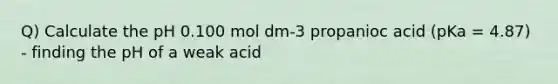 Q) Calculate the pH 0.100 mol dm-3 propanioc acid (pKa = 4.87) - finding the pH of a weak acid