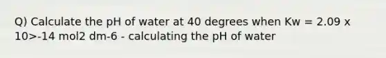 Q) Calculate the pH of water at 40 degrees when Kw = 2.09 x 10>-14 mol2 dm-6 - calculating the pH of water