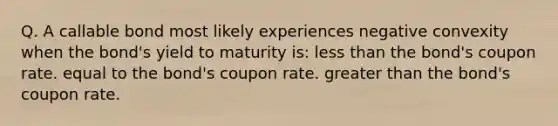 Q. A callable bond most likely experiences negative convexity when the bond's yield to maturity is: less than the bond's coupon rate. equal to the bond's coupon rate. greater than the bond's coupon rate.