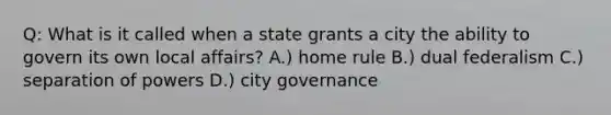 Q: What is it called when a state grants a city the ability to govern its own local affairs? A.) home rule B.) dual federalism C.) separation of powers D.) city governance