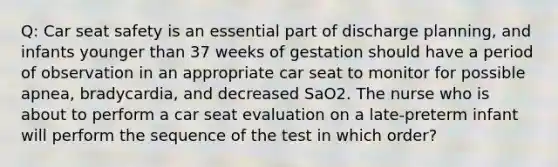 Q: Car seat safety is an essential part of discharge planning, and infants younger than 37 weeks of gestation should have a period of observation in an appropriate car seat to monitor for possible apnea, bradycardia, and decreased SaO2. The nurse who is about to perform a car seat evaluation on a late-preterm infant will perform the sequence of the test in which order?