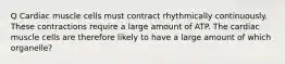 Q Cardiac muscle cells must contract rhythmically continuously. These contractions require a large amount of ATP. The cardiac muscle cells are therefore likely to have a large amount of which organelle?