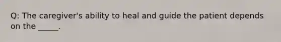 Q: The caregiver's ability to heal and guide the patient depends on the _____.