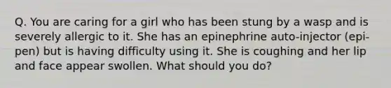 Q. You are caring for a girl who has been stung by a wasp and is severely allergic to it. She has an epinephrine auto-injector (epi-pen) but is having difficulty using it. She is coughing and her lip and face appear swollen. What should you do?