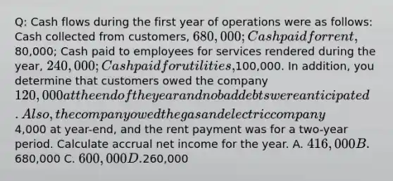 Q: Cash flows during the first year of operations were as follows: Cash collected from customers, 680,000; Cash paid for rent,80,000; Cash paid to employees for services rendered during the year, 240,000; Cash paid for utilities,100,000. In addition, you determine that customers owed the company 120,000 at the end of the year and no bad debts were anticipated. Also, the company owed the gas and electric company4,000 at year-end, and the rent payment was for a two-year period. Calculate accrual net income for the year. A. 416,000 B.680,000 C. 600,000 D.260,000