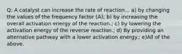 Q: A catalyst can increase the rate of reaction... a) by changing the values of the frequency factor (A); b) by increasing the overall activation energy of the reaction.; c) by lowering the activation energy of the reverse reaction.; d) By providing an alternative pathway with a lower activation energy.; e)All of the above.