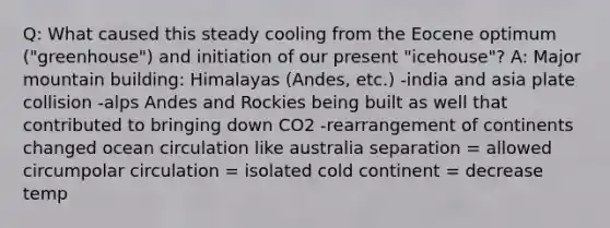 Q: What caused this steady cooling from the Eocene optimum ("greenhouse") and initiation of our present "icehouse"? A: Major mountain building: Himalayas (Andes, etc.) -india and asia plate collision -alps Andes and Rockies being built as well that contributed to bringing down CO2 -rearrangement of continents changed ocean circulation like australia separation = allowed circumpolar circulation = isolated cold continent = decrease temp