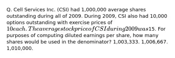 Q. Cell Services Inc. (CSI) had 1,000,000 average shares outstanding during all of 2009. During 2009, CSI also had 10,000 options outstanding with exercise prices of 10 each. The average stock price of CSI during 2009 was15. For purposes of computing diluted earnings per share, how many shares would be used in the denominator? 1,003,333. 1,006,667. 1,010,000.