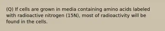 (Q) If cells are grown in media containing <a href='https://www.questionai.com/knowledge/k9gb720LCl-amino-acids' class='anchor-knowledge'>amino acids</a> labeled with radioactive nitrogen (15N), most of radioactivity will be found in the cells.