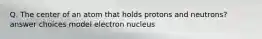 Q. The center of an atom that holds protons and neutrons? answer choices model electron nucleus