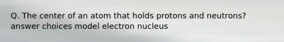 Q. The center of an atom that holds protons and neutrons? answer choices model electron nucleus