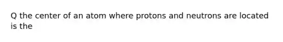 Q the center of an atom where protons and neutrons are located is the