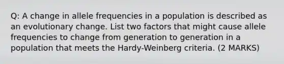 Q: A change in allele frequencies in a population is described as an evolutionary change. List two factors that might cause allele frequencies to change from generation to generation in a population that meets the Hardy-Weinberg criteria. (2 MARKS)