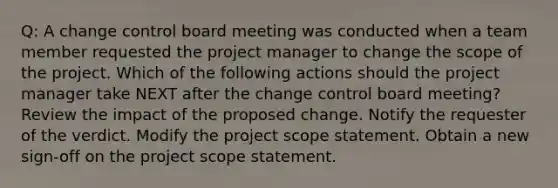 Q: A change control board meeting was conducted when a team member requested the project manager to change the scope of the project. Which of the following actions should the project manager take NEXT after the change control board meeting? Review the impact of the proposed change. Notify the requester of the verdict. Modify the project scope statement. Obtain a new sign-off on the project scope statement.