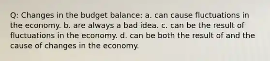 Q: Changes in the budget balance: a. can cause fluctuations in the economy. b. are always a bad idea. c. can be the result of fluctuations in the economy. d. can be both the result of and the cause of changes in the economy.