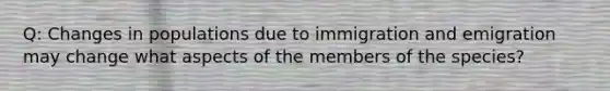 Q: Changes in populations due to immigration and emigration may change what aspects of the members of the species?