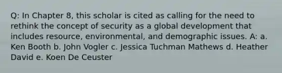 Q: In Chapter 8, this scholar is cited as calling for the need to rethink the concept of security as a global development that includes resource, environmental, and demographic issues. A: a. Ken Booth b. John Vogler c. Jessica Tuchman Mathews d. Heather David e. Koen De Ceuster