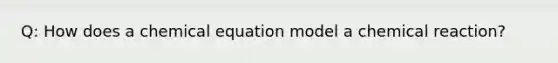 Q: How does a chemical equation model a chemical reaction?