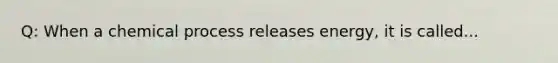 Q: When a chemical process releases energy, it is called...