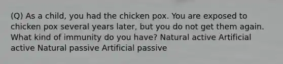 (Q) As a child, you had the chicken pox. You are exposed to chicken pox several years later, but you do not get them again. What kind of immunity do you have? Natural active Artificial active Natural passive Artificial passive