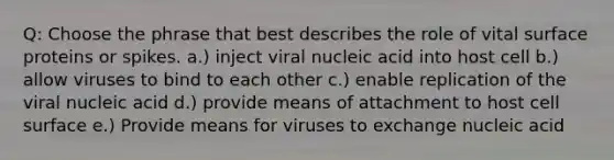 Q: Choose the phrase that best describes the role of vital surface proteins or spikes. a.) inject viral nucleic acid into host cell b.) allow viruses to bind to each other c.) enable replication of the viral nucleic acid d.) provide means of attachment to host cell surface e.) Provide means for viruses to exchange nucleic acid