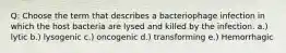 Q: Choose the term that describes a bacteriophage infection in which the host bacteria are lysed and killed by the infection. a.) lytic b.) lysogenic c.) oncogenic d.) transforming e.) Hemorrhagic