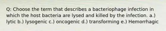 Q: Choose the term that describes a bacteriophage infection in which the host bacteria are lysed and killed by the infection. a.) lytic b.) lysogenic c.) oncogenic d.) transforming e.) Hemorrhagic