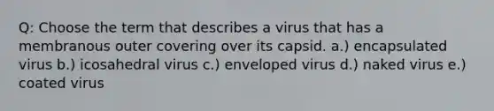 Q: Choose the term that describes a virus that has a membranous outer covering over its capsid. a.) encapsulated virus b.) icosahedral virus c.) enveloped virus d.) naked virus e.) coated virus