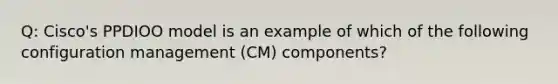 Q: Cisco's PPDIOO model is an example of which of the following configuration management (CM) components?