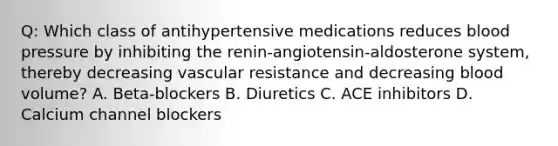 Q: Which class of antihypertensive medications reduces blood pressure by inhibiting the renin-angiotensin-aldosterone system, thereby decreasing vascular resistance and decreasing blood volume? A. Beta-blockers B. Diuretics C. ACE inhibitors D. Calcium channel blockers