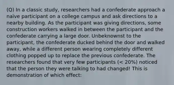 (Q) In a classic study, researchers had a confederate approach a naïve participant on a college campus and ask directions to a nearby building. As the participant was giving directions, some construction workers walked in between the participant and the confederate carrying a large door. Unbeknownst to the participant, the confederate ducked behind the door and walked away, while a different person wearing completely different clothing popped up to replace the previous confederate. The researchers found that very few participants (< 20%) noticed that the person they were talking to had changed! This is demonstration of which effect: