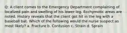 Q: A client comes to the Emergency Department complaining of localized pain and swelling of his lower leg. Ecchymotic areas are noted. History reveals that the client got hit in the leg with a baseball bat. Which of the following would the nurse suspect as most likely? a. Fracture b. Contusion c. Strain d. Sprain