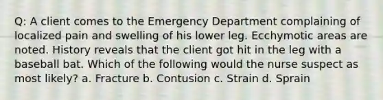 Q: A client comes to the Emergency Department complaining of localized pain and swelling of his lower leg. Ecchymotic areas are noted. History reveals that the client got hit in the leg with a baseball bat. Which of the following would the nurse suspect as most likely? a. Fracture b. Contusion c. Strain d. Sprain