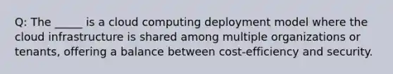 Q: The _____ is a cloud computing deployment model where the cloud infrastructure is shared among multiple organizations or tenants, offering a balance between cost-efficiency and security.