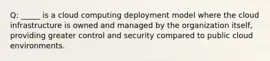 Q: _____ is a cloud computing deployment model where the cloud infrastructure is owned and managed by the organization itself, providing greater control and security compared to public cloud environments.