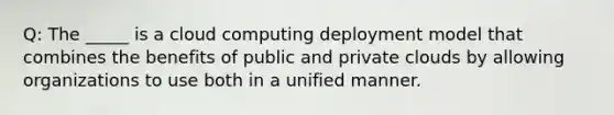 Q: The _____ is a cloud computing deployment model that combines the benefits of public and private clouds by allowing organizations to use both in a unified manner.